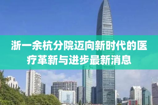 浙一余杭分院迈向新时代的医疗革新与进步最新消息