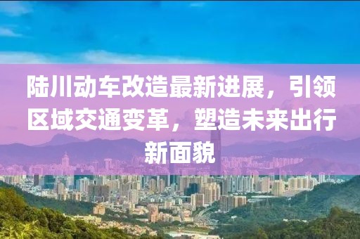 陆川动车改造最新进展，引领区域交通变革，塑造未来出行新面貌