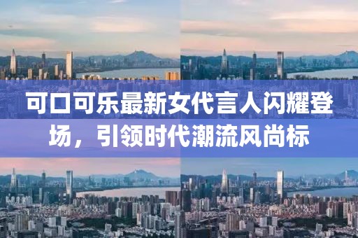 可口可乐最新女代言人闪耀登场，引领时代潮流风尚标