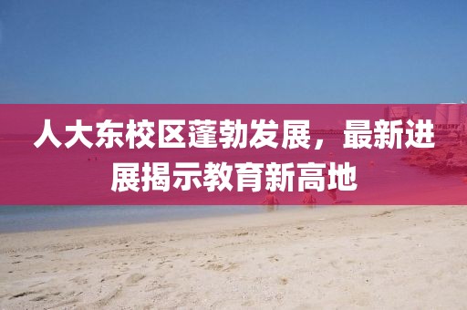 人大东校区蓬勃发展，最新进展揭示教育新高地
