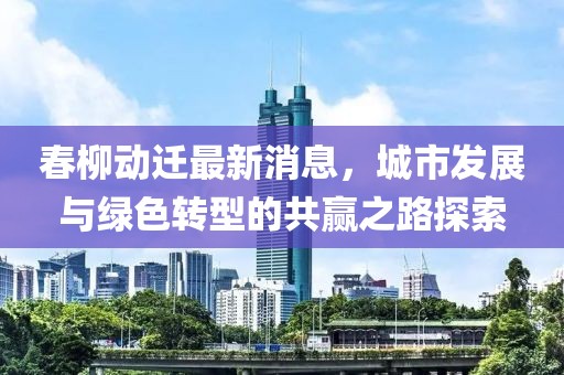 春柳动迁最新消息，城市发展与绿色转型的共赢之路探索