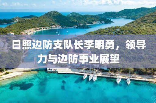 日照边防支队长李明勇，领导力与边防事业展望
