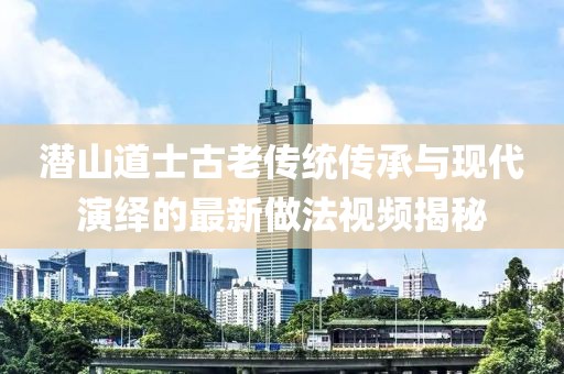 潜山道士古老传统传承与现代演绎的最新做法视频揭秘