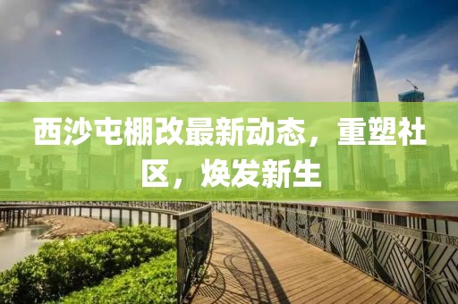 西沙屯棚改最新动态，重塑社区，焕发新生