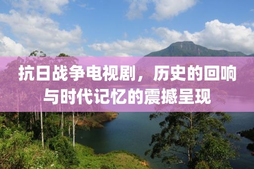 抗日战争电视剧，历史的回响与时代记忆的震撼呈现