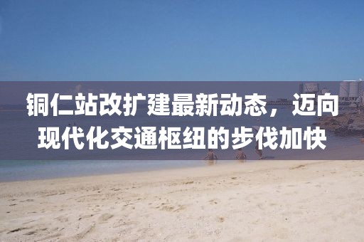 铜仁站改扩建最新动态，迈向现代化交通枢纽的步伐加快