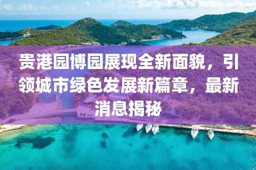 贵港园博园展现全新面貌，引领城市绿色发展新篇章，最新消息揭秘
