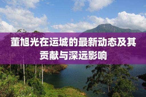 董旭光在运城的最新动态及其贡献与深远影响