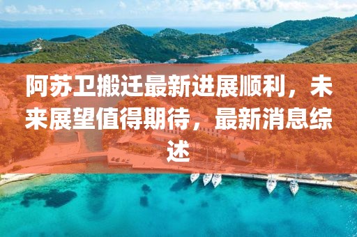 阿苏卫搬迁最新进展顺利，未来展望值得期待，最新消息综述