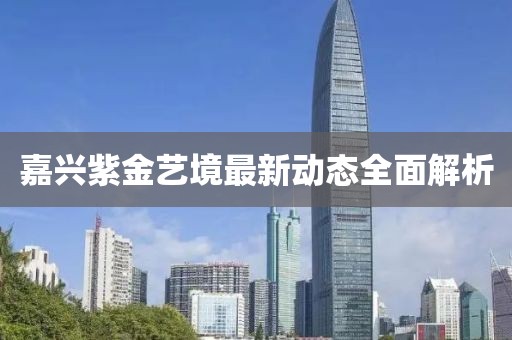嘉兴紫金艺境最新动态全面解析