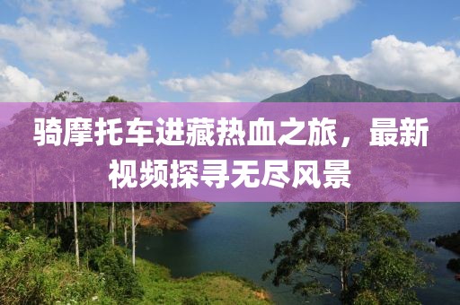 骑摩托车进藏热血之旅，最新视频探寻无尽风景