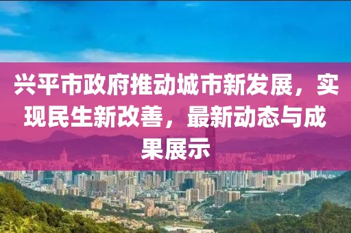 兴平市政府推动城市新发展，实现民生新改善，最新动态与成果展示
