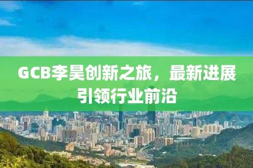 GCB李昊创新之旅，最新进展引领行业前沿