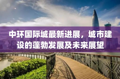 中环国际城最新进展，城市建设的蓬勃发展及未来展望