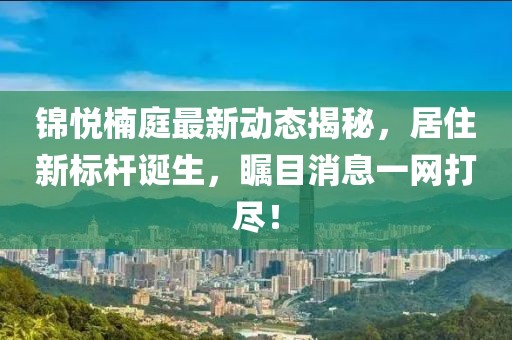 锦悦楠庭最新动态揭秘，居住新标杆诞生，瞩目消息一网打尽！