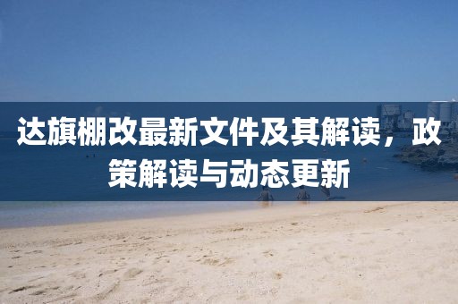 达旗棚改最新文件及其解读，政策解读与动态更新