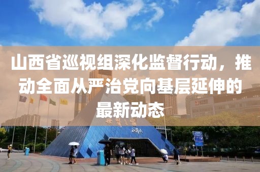 山西省巡视组深化监督行动，推动全面从严治党向基层延伸的最新动态