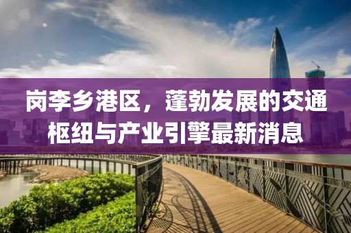 岗李乡港区，蓬勃发展的交通枢纽与产业引擎最新消息