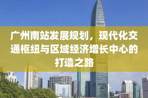 广州南站发展规划，现代化交通枢纽与区域经济增长中心的打造之路