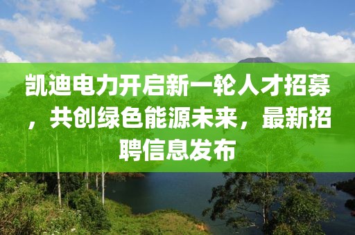 凯迪电力开启新一轮人才招募，共创绿色能源未来，最新招聘信息发布