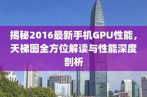 揭秘2016最新手机GPU性能，天梯图全方位解读与性能深度剖析