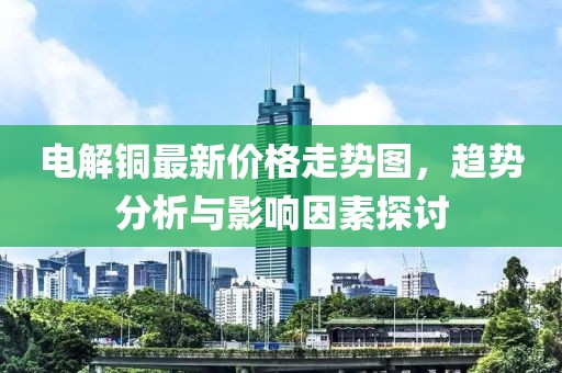 电解铜最新价格走势图，趋势分析与影响因素探讨