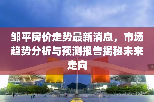 邹平房价走势最新消息，市场趋势分析与预测报告揭秘未来走向