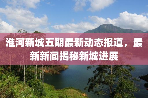 淮河新城五期最新动态报道，最新新闻揭秘新城进展