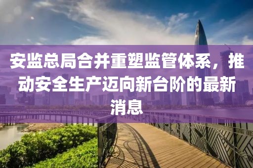 安监总局合并重塑监管体系，推动安全生产迈向新台阶的最新消息