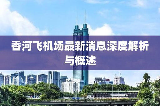 香河飞机场最新消息深度解析与概述