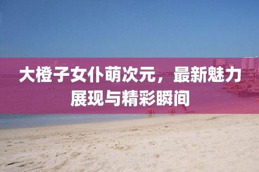 大橙子女仆萌次元，最新魅力展现与精彩瞬间