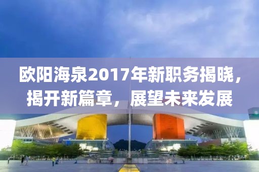欧阳海泉2017年新职务揭晓，揭开新篇章，展望未来发展