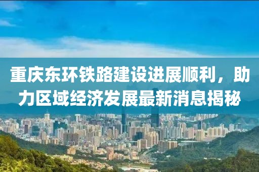 重庆东环铁路建设进展顺利，助力区域经济发展最新消息揭秘