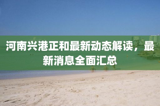 河南兴港正和最新动态解读，最新消息全面汇总
