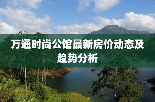 万通时尚公馆最新房价动态及趋势分析
