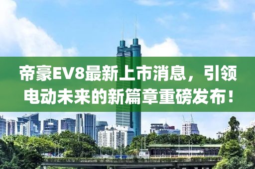 帝豪EV8最新上市消息，引领电动未来的新篇章重磅发布！