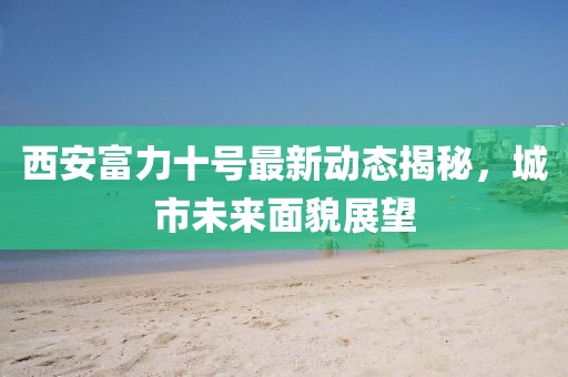 西安富力十号最新动态揭秘，城市未来面貌展望