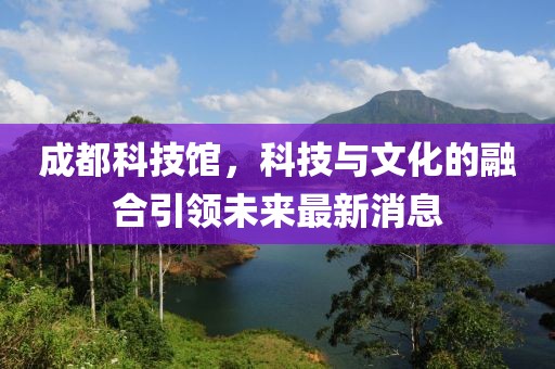 成都科技馆，科技与文化的融合引领未来最新消息