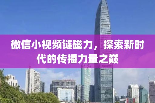 微信小视频链磁力，探索新时代的传播力量之巅