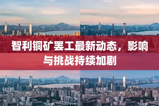 智利铜矿罢工最新动态，影响与挑战持续加剧