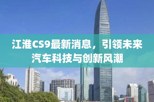 江淮CS9最新消息，引领未来汽车科技与创新风潮