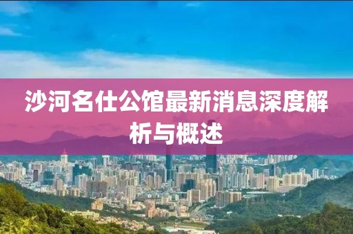 沙河名仕公馆最新消息深度解析与概述