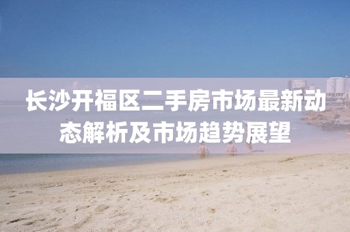 长沙开福区二手房市场最新动态解析及市场趋势展望