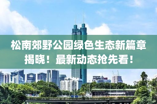 松南郊野公园绿色生态新篇章揭晓！最新动态抢先看！
