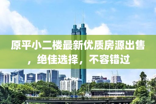 原平小二楼最新优质房源出售，绝佳选择，不容错过