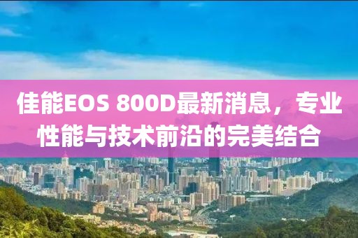佳能EOS 800D最新消息，专业性能与技术前沿的完美结合