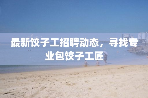 最新饺子工招聘动态，寻找专业包饺子工匠