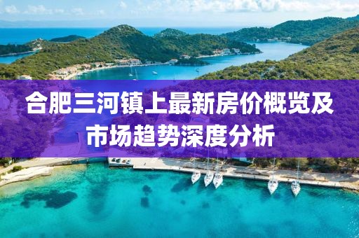 合肥三河镇上最新房价概览及市场趋势深度分析