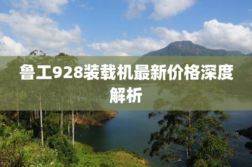 鲁工928装载机最新价格深度解析