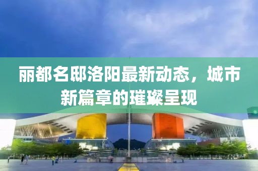 丽都名邸洛阳最新动态，城市新篇章的璀璨呈现